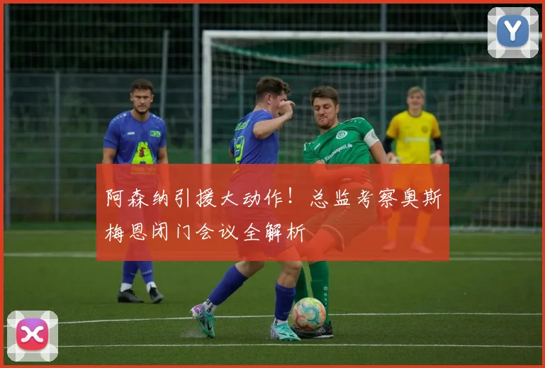阿森纳引援大动作！总监考察奥斯梅恩闭门会议全解析