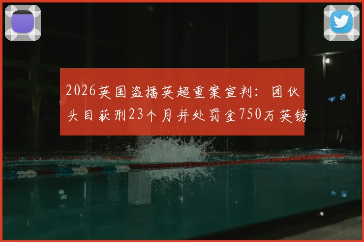 2026英国盗播英超重案宣判:团伙头目获刑23个月并处罚金750万英镑,体育版权保护再升级