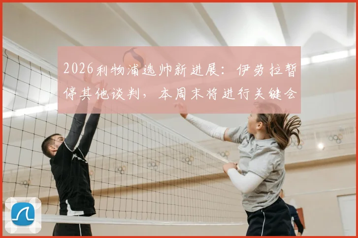 2026利物浦选帅新进展：伊劳拉暂停其他谈判，本周末将进行关键会面