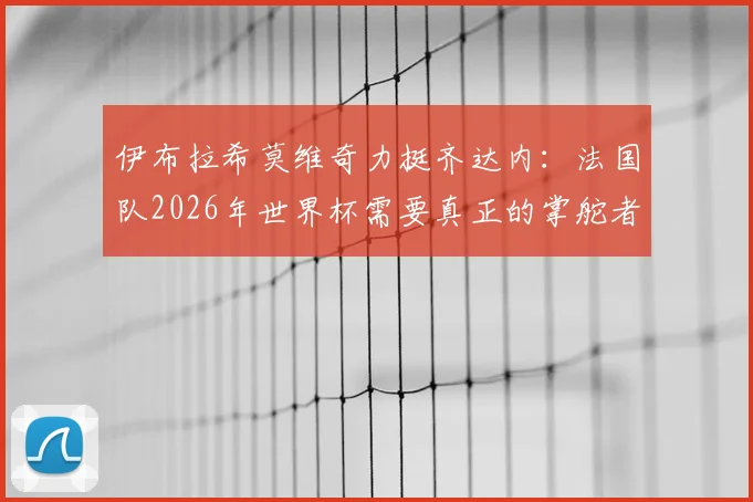 伊布拉希莫维奇力挺齐达内：法国队2026年世界杯需要真正的掌舵者