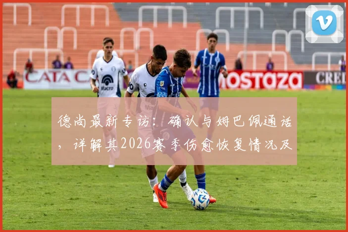 德尚最新专访：确认与姆巴佩通话，详解其2026赛季伤愈恢复情况及最新状态