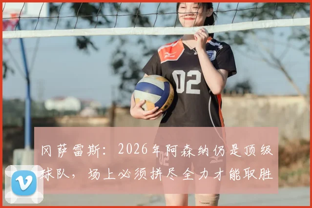 冈萨雷斯：2026年阿森纳仍是顶级球队，场上必须拼尽全力才能取胜（战术分析与对手应对策略）