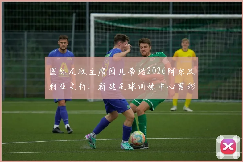 国际足联主席因凡蒂诺2026阿尔及利亚之行：新建足球训练中心剪彩落成，中东报全程跟踪报道