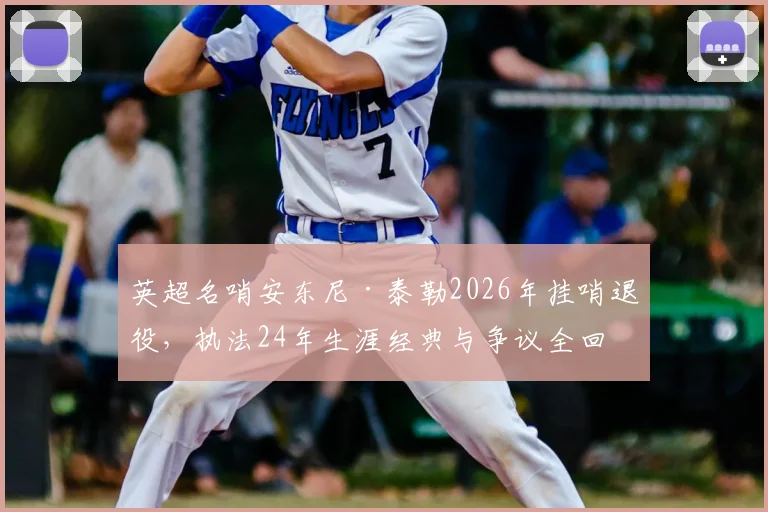 英超名哨安东尼·泰勒2026年挂哨退役,执法24年生涯经典与争议全回顾,谁将接班执法豪门对决?