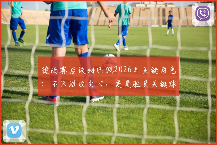 德尚赛后谈姆巴佩2026年关键角色：不只进攻尖刀，更是胜负关键球员
