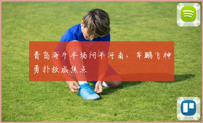 青岛海牛半场闷平河南,牟鹏飞神勇扑救成焦点