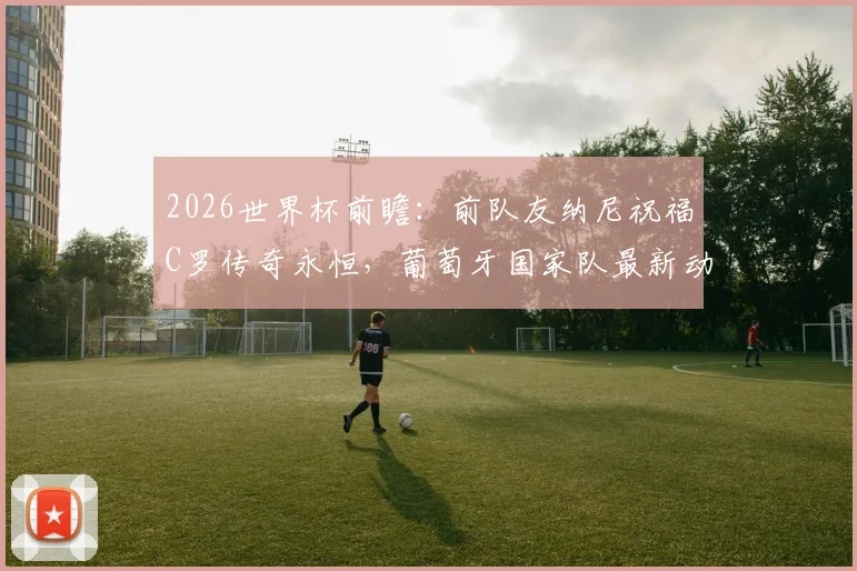 2026世界杯前瞻:前队友纳尼祝福C罗传奇永恒,葡萄牙国家队最新动态与未来展望全解析