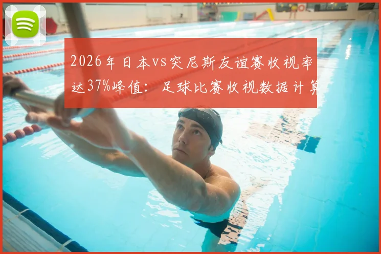 2026年日本vs突尼斯友谊赛收视率达37%峰值：足球比赛收视数据计算方法与日本市场观察