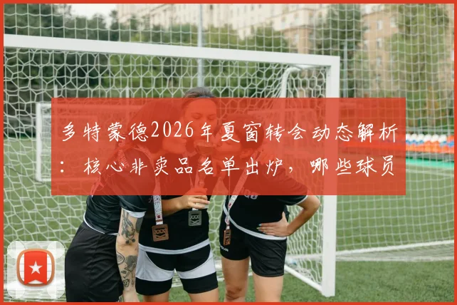 多特蒙德2026年夏窗转会动态解析：核心非卖品名单出炉，哪些球员将为引援资金离队？