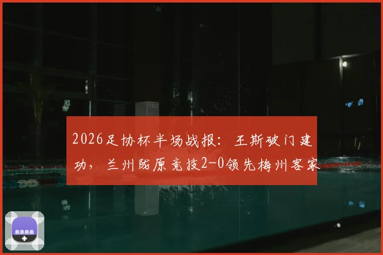 2026足协杯半场战报:王斯破门建功,兰州陇原竞技2-0领先梅州客家,看比赛走势与关键数据解析