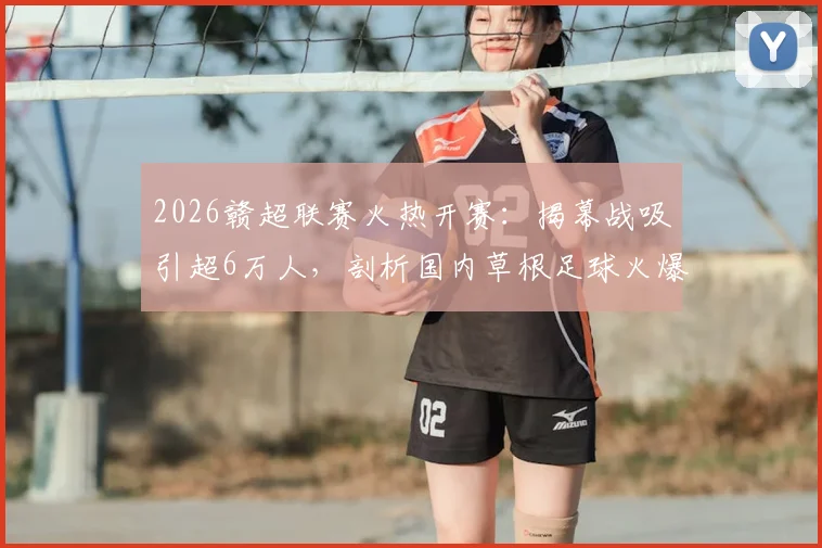 2026赣超联赛火热开赛:揭幕战吸引超6万人,剖析国内草根足球火爆原因与观赛指南