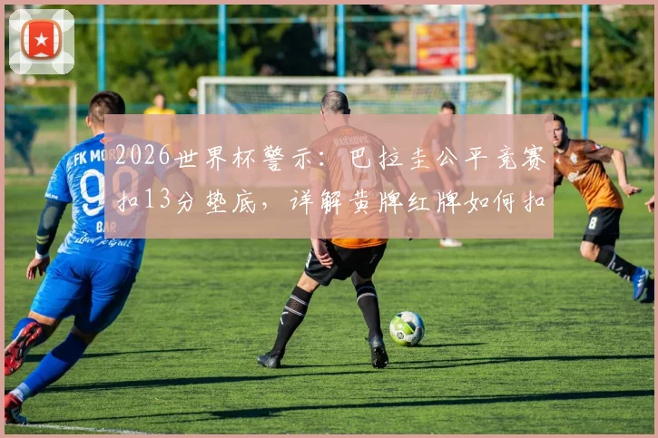 2026世界杯警示：巴拉圭公平竞赛扣13分垫底，详解黄牌红牌如何扣分及对排名影响