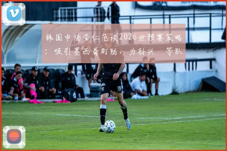 韩国中场黄仁范谈2026世预赛策略：吸引墨西哥盯防，为孙兴慜等队友创造破门良机