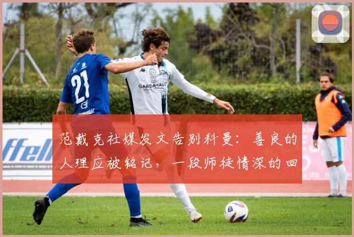 范戴克社媒发文告别科曼:善良的人理应被铭记,一段师徒情深的回顾与解析