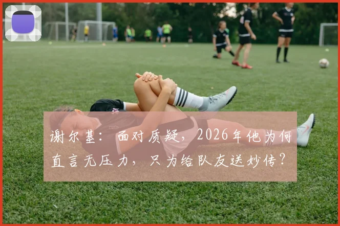谢尔基：面对质疑，2026年他为何直言无压力，只为给队友送妙传？