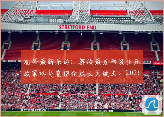 孔蒂最新采访：解读最后两场生死战策略与霍伊伦成长关键点，2026欧冠资格争夺进入白热化
