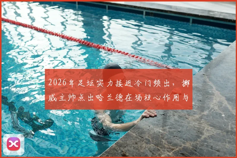 2026年足坛实力接近冷门频出,挪威主帅点出哈兰德在场核心作用与球队应对策略