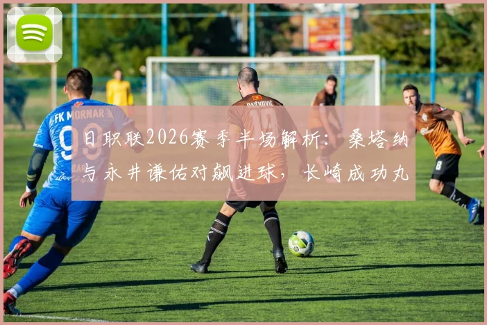 日职联2026赛季半场解析：桑塔纳与永井谦佑对飙进球，长崎成功丸1-1战平名古屋鲸鱼关键数据复盘
