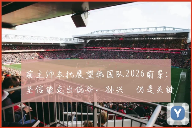 前主帅本托展望韩国队2026前景:坚信能走出低谷,孙兴慜仍是关键领袖与贡献者