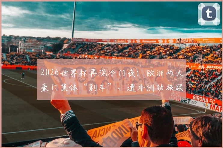 2026世界杯再现冷门夜：欧洲两大豪门集体“刹车”，遭非洲劲旅顽强逼平全记录与深度分析
