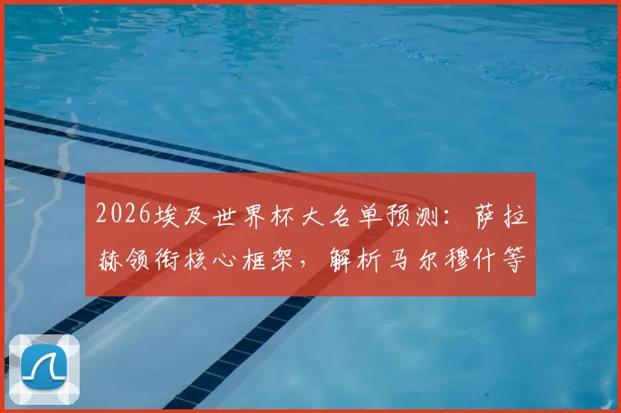 2026埃及世界杯大名单预测：萨拉赫领衔核心框架，解析马尔穆什等新星入选前景，谁将遗憾无缘？
