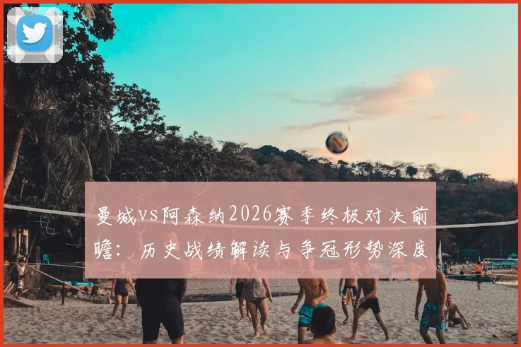 曼城vs阿森纳2026赛季终极对决前瞻：历史战绩解读与争冠形势深度剖析，附关键球员战术解析
